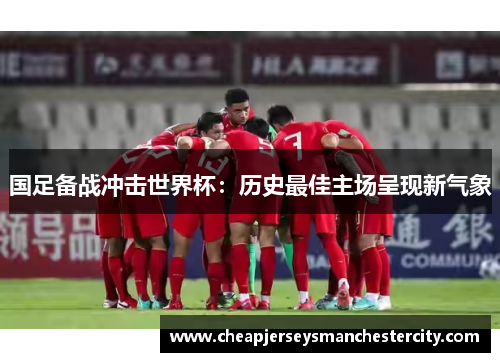 国足备战冲击世界杯：历史最佳主场呈现新气象